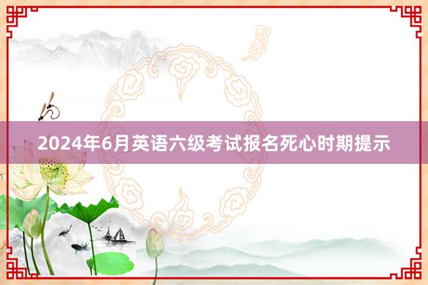2024年6月英语六级考试报名死心时期提示