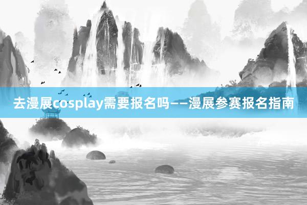 去漫展cosplay需要报名吗——漫展参赛报名指南
