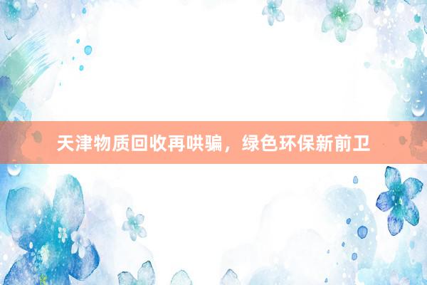 天津物质回收再哄骗，绿色环保新前卫