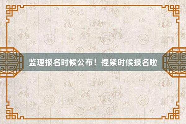 监理报名时候公布！捏紧时候报名啦