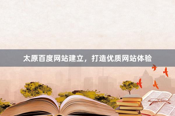 太原百度网站建立，打造优质网站体验