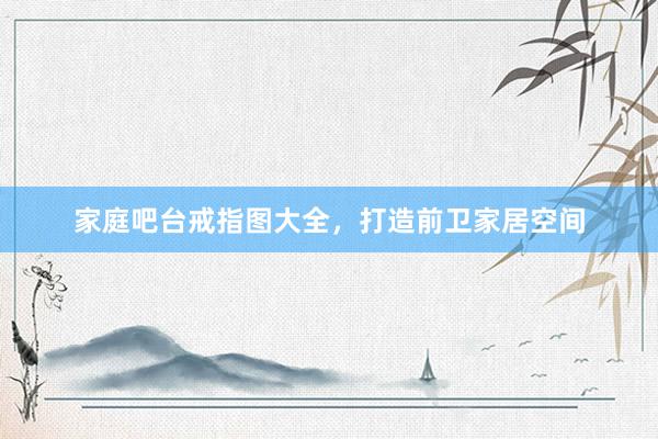 家庭吧台戒指图大全，打造前卫家居空间