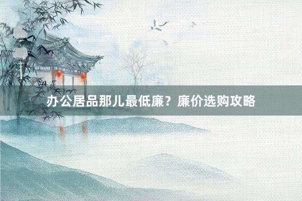 办公居品那儿最低廉？廉价选购攻略