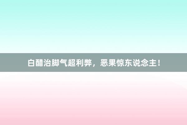 白醋治脚气超利弊，恶果惊东说念主！