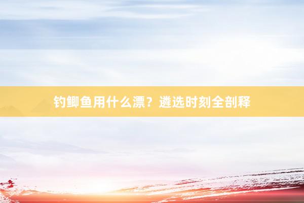 钓鲫鱼用什么漂？遴选时刻全剖释